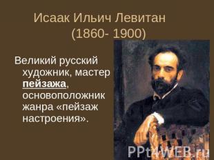 Исаак Ильич Левитан (1860- 1900) Великий русский художник, мастер пейзажа, основ