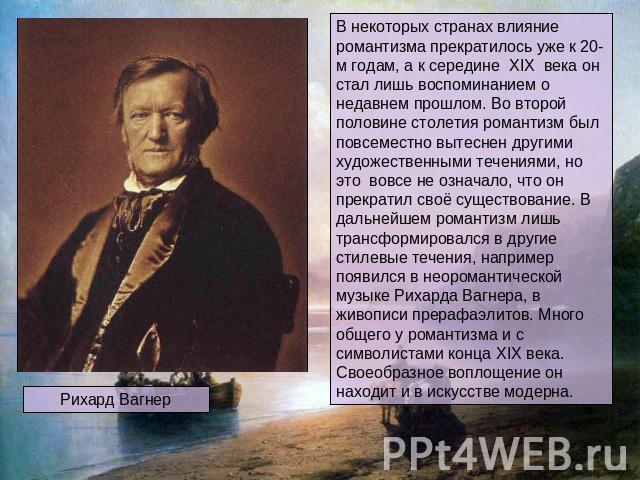 Рихард Вагнер В некоторых странах влияние романтизма прекратилось уже к 20-м годам, а к середине XIX века он стал лишь воспоминанием о недавнем прошлом. Во второй половине столетия романтизм был повсеместно вытеснен другими художественными течениями…