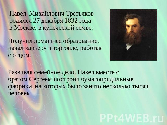 Павел Михайлович Третьяков родился 27 декабря 1832 года в Москве, в купеческой семье. Получил домашнее образование, начал карьеру в торговле, работая с отцом. Развивая семейное дело, Павел вместе с братом Сергеем построил бумагопрядильные фабрики, н…