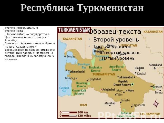 Республика Туркменистан Туркмения(официально Туркменистан, Türkmenistan) — государство в Центральной Азии. Столица - АшхабадГраничит с Афганистаном и Ираном на юге, Казахстаном и Узбекистаном на севере, омывается внутренним Каспийским морем на запад…