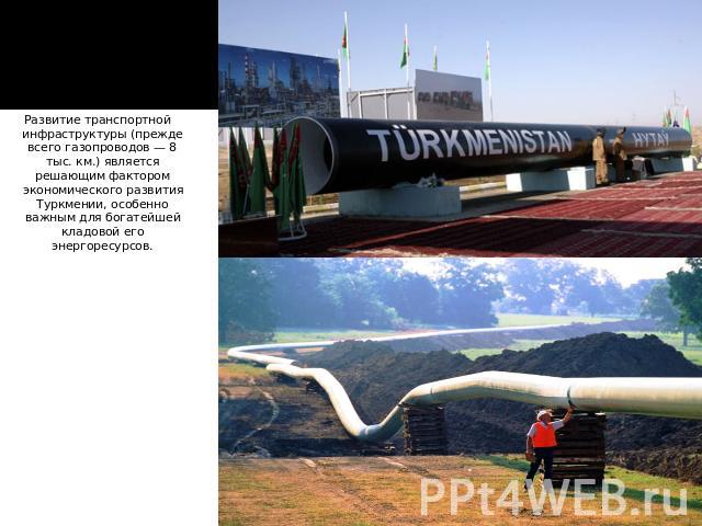 Развитие транспортной инфраструктуры (прежде всего газопроводов — 8 тыс. км.) является решающим фактором экономического развития Туркмении, особенно важным для богатейшей кладовой его энергоресурсов.