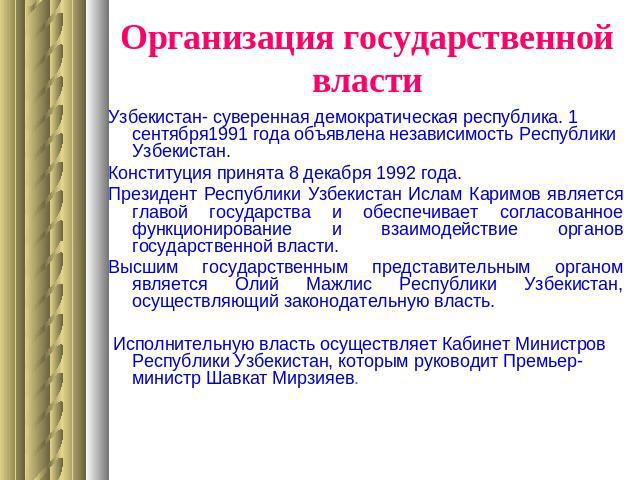 Организация государственной властиУзбекистан- суверенная демократическая республика. 1 сентября1991 года объявлена независимость Республики Узбекистан. Конституция принята 8 декабря 1992 года.Президент Республики Узбекистан Ислам Каримов является гл…