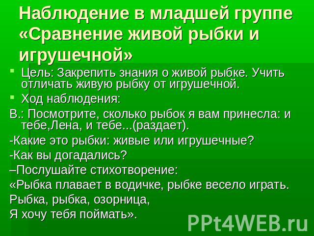 Наблюдение в младшей группе «Сравнение живой рыбки и игрушечной» Цель: Закрепить знания о живой рыбке. Учить отличать живую рыбку от игрушечной.Ход наблюдения:В.: Посмотрите, сколько рыбок я вам принесла: и тебе,Лена, и тебе...(раздает).-Какие это р…