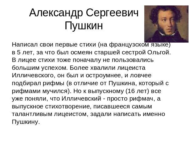 Александр Сергеевич Пушкин Написал свои первые стихи (на французском языке) в 5 лет, за что был осмеян старшей сестрой Ольгой. В лицее стихи тоже поначалу не пользовались большим успехом. Более хвалили лицеиста Илличевского, он был и остроумнее, и л…