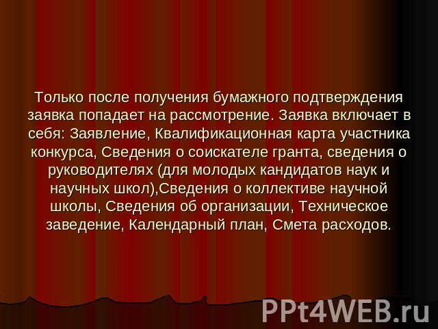 Только после получения бумажного подтверждения заявка попадает на рассмотрение. Заявка включает в себя: Заявление, Квалификационная карта участника конкурса, Сведения о соискателе гранта, сведения о руководителях (для молодых кандидатов наук и научн…