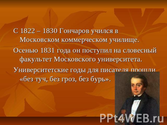 С 1822 – 1830 Гончаров учился в Московском коммерческом училище.Осенью 1831 года он поступил на словесный факультет Московского университета.Университетские годы для писателя прошли «без туч, без гроз, без бурь».