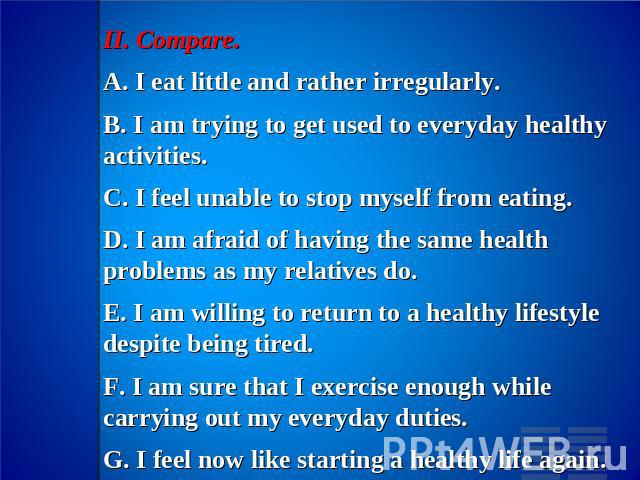 II. Compare.A. I eat little and rather irregularly.B. I am trying to get used to everyday healthy activities.C. I feel unable to stop myself from eating.D. I am afraid of having the same health problems as my relatives do.E. I am willing to return t…