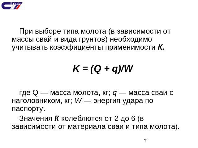 При выборе типа молота (в зависимости от массы свай и вида грунтов) необходимо учитывать коэффициенты применимости К.K = (Q + q)/Wгде Q — масса молота, кг; q — масса сваи с наголовником, кг; W — энергия удара по паспорту.Значения К колеблются от 2 д…