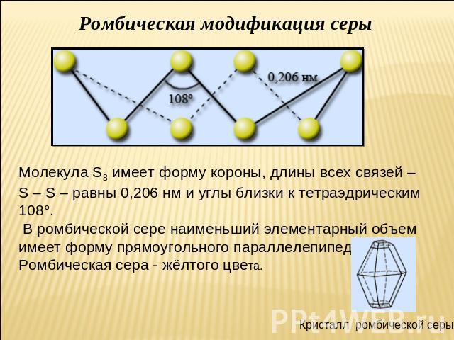 Ромбическая модификация серы Молекула S8 имеет форму короны, длины всех связей – S – S – равны 0,206 нм и углы близки к тетраэдрическим 108°. В ромбической сере наименьший элементарный объем имеет форму прямоугольного параллелепипеда. Ромбическая се…