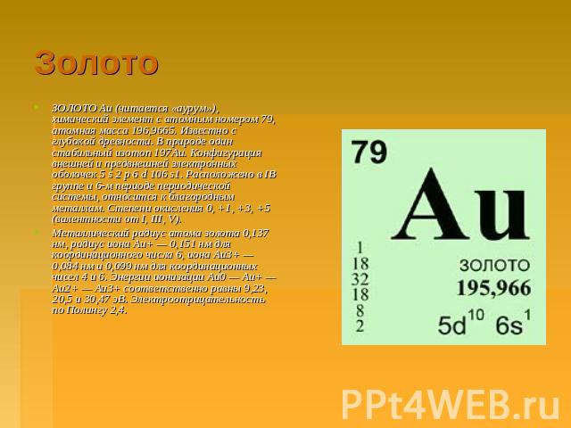 Золото ЗОЛОТО Au (читается «аурум»), химический элемент с атомным номером 79, атомная масса 196,9665. Известно с глубокой древности. В природе один стабильный изотоп 197Au. Конфигурация внешней и предвнешней электронных оболочек 5 s 2 p 6 d 106 s1. …
