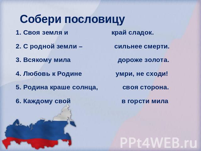 Собери пословицу Своя земля и край сладок.С родной земли – сильнее смерти.Всякому мила дороже золота.Любовь к Родине умри, не сходи!Родина краше солнца, своя сторона.Каждому свой в горсти мила