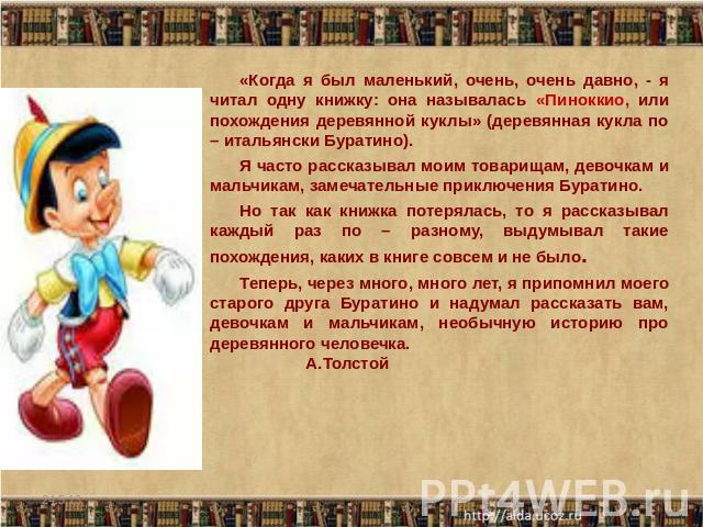 «Когда я был маленький, очень, очень давно, - я читал одну книжку: она называлась «Пиноккио, или похождения деревянной куклы» (деревянная кукла по – итальянски Буратино).Я часто рассказывал моим товарищам, девочкам и мальчикам, замечательные приключ…