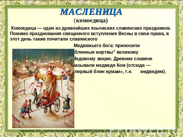 МАСЛЕНИЦА (комоедица)    Комоедица — один из древнейших языческих славянских праздников. Помимо празднования священного вступления Весны в свои права, в этот день также почитали славянского Медвежьего бога: приносили 
