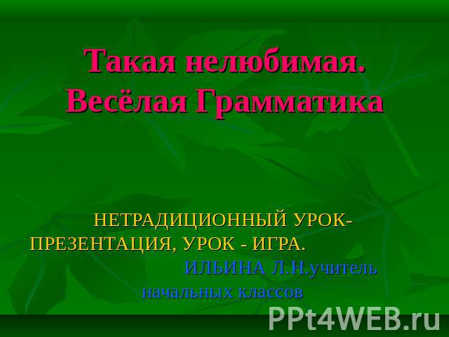 Такая нелюбимая. Весёлая Грамматика НЕТРАДИЦИОННЫЙ УРОК-ПРЕЗЕНТАЦИЯ, УРОК - ИГРА. ИЛЬИНА Л.Н.учитель начальных классов