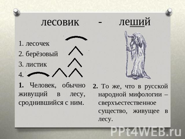 лесовик 1. лесочек2. берёзовый3. листик4. 1. Человек, обычно живущий в лесу, сроднившийся с ним. - леший 2. То же, что в русской народной мифологии – сверхъестественное существо, живущее в лесу.