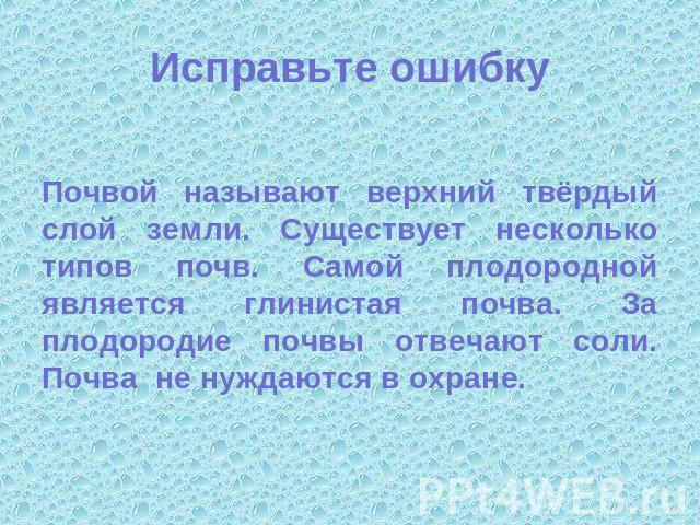 Исправьте ошибку Почвой называют верхний твёрдый слой земли. Существует несколько типов почв. Самой плодородной является глинистая почва. За плодородие почвы отвечают соли. Почва не нуждаются в охране.