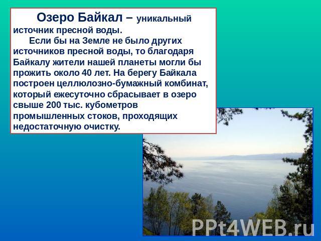Озеро Байкал – уникальный источник пресной воды. Если бы на Земле не было других источников пресной воды, то благодаря Байкалу жители нашей планеты могли бы прожить около 40 лет. На берегу Байкала построен целлюлозно-бумажный комбинат, который ежесу…