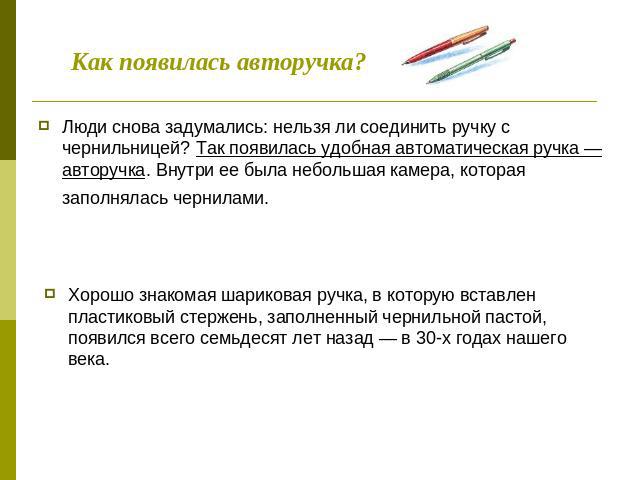 Как появилась авторучка? Люди снова задумались: нельзя ли соединить ручку с чернильницей? Так появилась удобная автоматическая ручка — авторучка. Внутри ее была небольшая камера, которая заполнялась чернилами. Хорошо знакомая шариковая ручка, в кото…