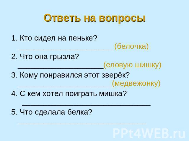 Ответь на вопросы 1. Кто сидел на пеньке? ______________________ (белочка)2. Что она грызла? ____________________(еловую шишку)3. Кому понравился этот зверёк? ______________________(медвежонку)4. С кем хотел поиграть мишка? _________________________…