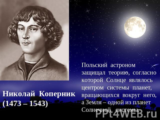 Николай Коперник(1473 – 1543) Польский астроном защищал теорию, согласно которой Солнце являлось центром системы планет, вращающихся вокруг него, а Земля – одной из планет Солнечной системы.