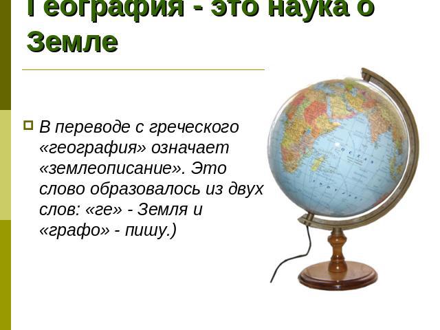 География - это наука о Земле В переводе с греческого «география» означает «землеописание». Это слово образовалось из двух слов: «ге» - Земля и «графо» - пишу.)
