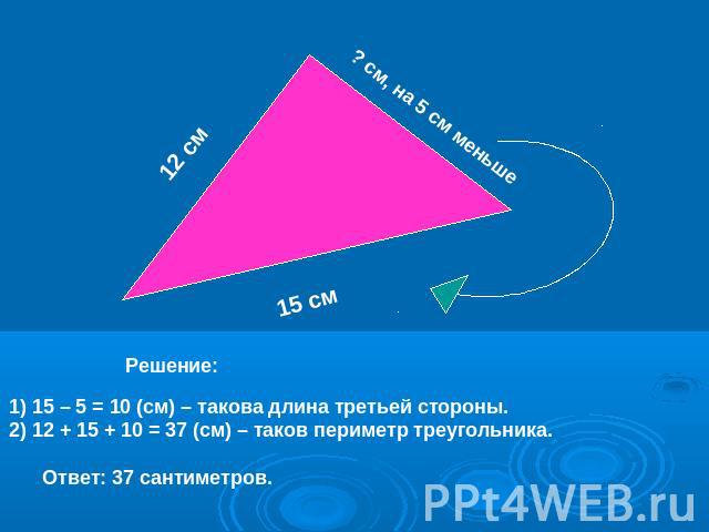 12 см ? см, на 5 см меньше 15 см Решение: 1) 15 – 5 = 10 (см) – такова длина третьей стороны.2) 12 + 15 + 10 = 37 (см) – таков периметр треугольника. Ответ: 37 сантиметров.