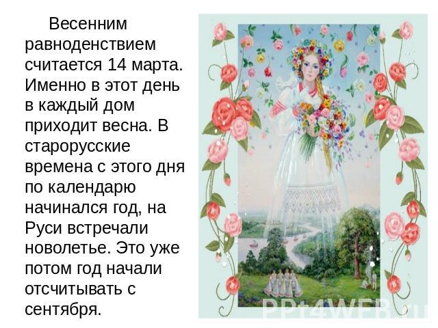     Весенним равноденствием считается 14 марта. Именно в этот день в каждый дом приходит весна. В старорусские времена с этого дня по календарю начинался год, на Руси встречали новолетье. Это уже потом год начали отсчитывать с сентября. 