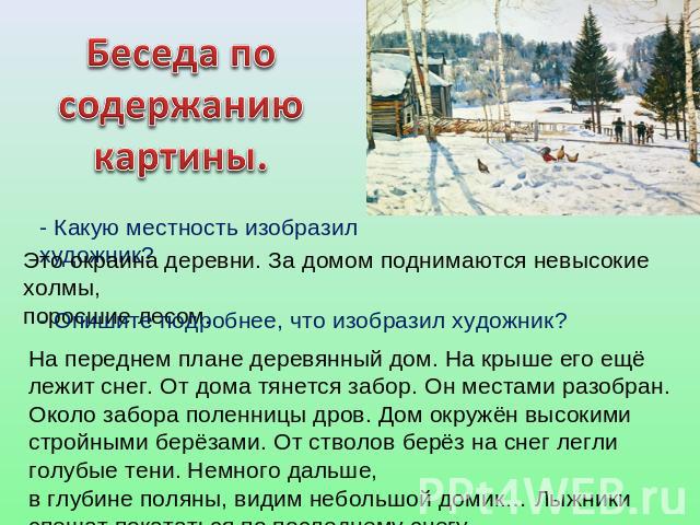 Беседа по содержанию картины. - Какую местность изобразил художник? Это окраина деревни. За домом поднимаются невысокие холмы, поросшие лесом. - Опишите подробнее, что изобразил художник? На переднем плане деревянный дом. На крыше его ещё лежит снег…