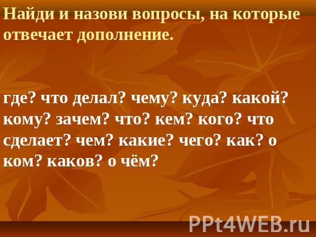 Найди и назови вопросы, на которые отвечает дополнение.где? что делал? чему? куда? какой? кому? зачем? что? кем? кого? что сделает? чем? какие? чего? как? о ком? каков? о чём?