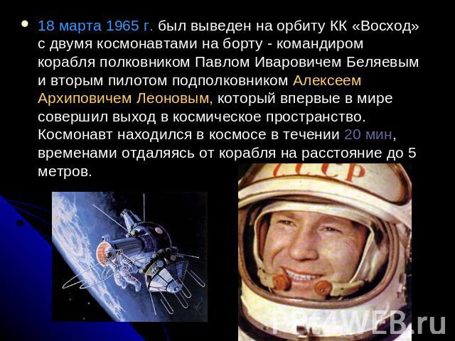 18 марта 1965 г. был выведен на орбиту КК «Восход» с двумя космонавтами на борту - командиром корабля полковником Павлом Иваровичем Беляевым и вторым пилотом подполковником Алексеем Архиповичем Леоновым, который впервые в мире совершил выход в косми…