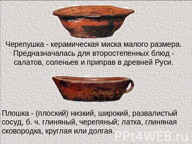 Черепушка - керамическая миска малого размера. Предназначалась для второстепенных блюд - салатов, соленьев и приправ в древней Руси. Плошка - (плоский) низкий, широкий, развалистый сосуд, б. ч. глиняный, черепяный; латка, глиняная сковородка, кругла…