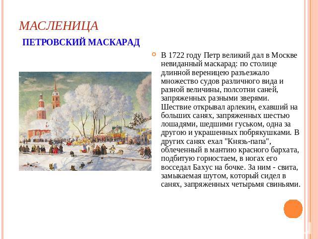 МАСЛЕНИЦА ПЕТРОВСКИЙ МАСКАРАД В 1722 году Петр великий дал в Москве невиданный маскарад: по столице длинной вереницею разъезжало множество судов различного вида и разной величины, полсотни саней, запряженных разными зверями. Шествие открывал арлекин…