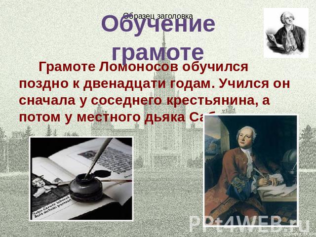 Обучение грамоте Грамоте Ломоносов обучился поздно к двенадцати годам. Учился он сначала у соседнего крестьянина, а потом у местного дьяка Сабельникова.