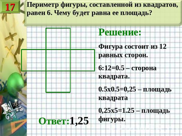 Периметр фигуры, составленной из квадратов, равен 6. Чему будет равна ее площадь? Решение:Фигура состоит из 12 равных сторон.6:12=0.5 – сторона квадрата.0.5х0.5=0,25 – площадь квадрата0,25х5=1.25 – площадь фигуры. Ответ:1,25