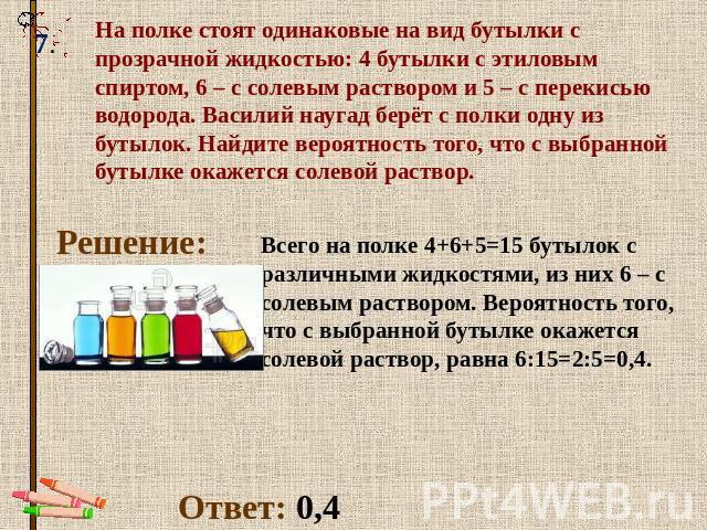 На полке стоят одинаковые на вид бутылки с прозрачной жидкостью: 4 бутылки с этиловым спиртом, 6 – с солевым раствором и 5 – с перекисью водорода. Василий наугад берёт с полки одну из бутылок. Найдите вероятность того, что с выбранной бутылке окажет…