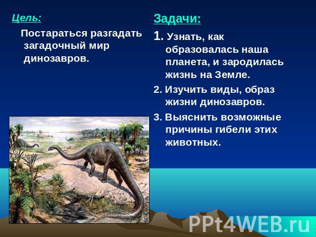 Цель: Постараться разгадать загадочный мир динозавров. Задачи:1. Узнать, как образовалась наша планета, и зародилась жизнь на Земле.2. Изучить виды, образ жизни динозавров.3. Выяснить возможные причины гибели этих животных.