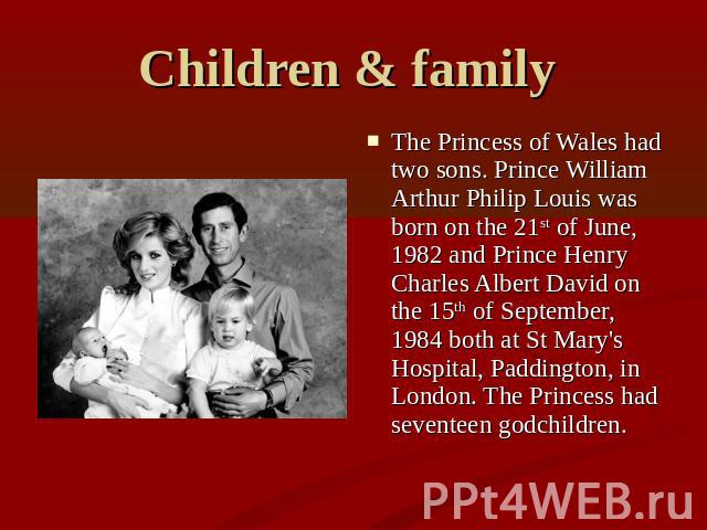 Children & family The Princess of Wales had two sons. Prince William Arthur Philip Louis was born on the 21st of June, 1982 and Prince Henry Charles Albert David on the 15th of September, 1984 both at St Mary's Hospital, Paddington, in London. The P…