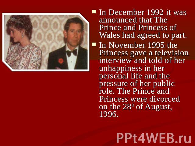 In December 1992 it was announced that The Prince and Princess of Wales had agreed to part. In November 1995 the Princess gave a television interview and told of her unhappiness in her personal life and the pressure of her public role. The Prince an…