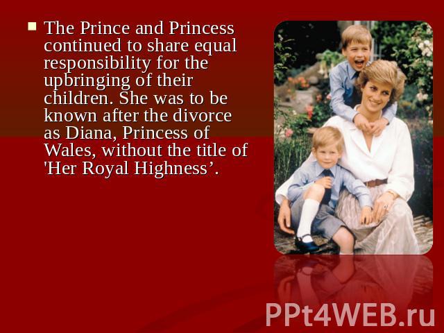 The Prince and Princess continued to share equal responsibility for the upbringing of their children. She was to be known after the divorce as Diana, Princess of Wales, without the title of 'Her Royal Highness’.