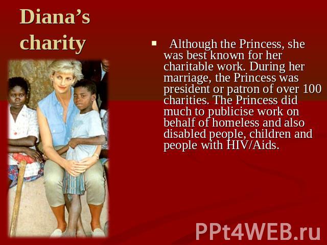 Diana’s charity Although the Princess, she was best known for her charitable work. During her marriage, the Princess was president or patron of over 100 charities. The Princess did much to publicise work on behalf of homeless and also disabled peopl…