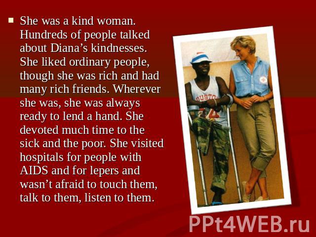 She was a kind woman. Hundreds of people talked about Diana’s kindnesses. She liked ordinary people, though she was rich and had many rich friends. Wherever she was, she was always ready to lend a hand. She devoted much time to the sick and the poor…