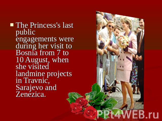 The Princess's last public engagements were during her visit to Bosnia from 7 to 10 August, when she visited landmine projects in Travnic, Sarajevo and Zenezica.