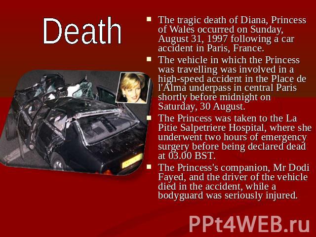 Death The tragic death of Diana, Princess of Wales occurred on Sunday, August 31, 1997 following a car accident in Paris, France. The vehicle in which the Princess was travelling was involved in a high-speed accident in the Place de l'Alma underpass…