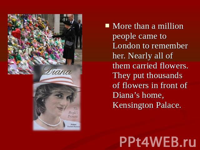More than a million people came to London to remember her. Nearly all of them carried flowers. They put thousands of flowers in front of Diana’s home, Kensington Palace.