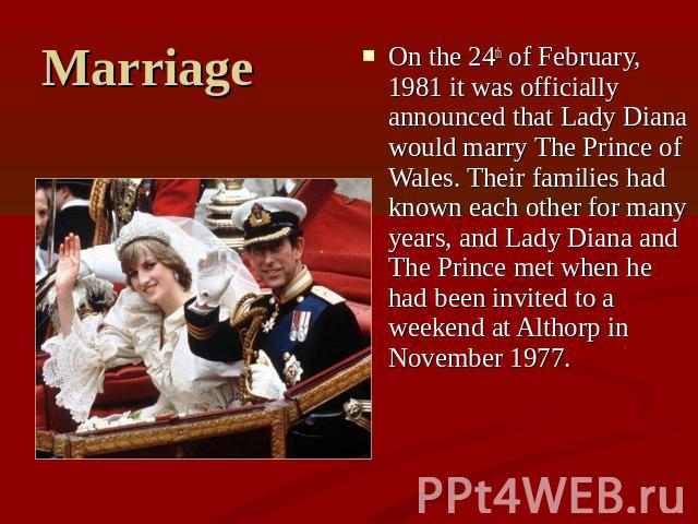 Marriage On the 24th of February, 1981 it was officially announced that Lady Diana would marry The Prince of Wales. Their families had known each other for many years, and Lady Diana and The Prince met when he had been invited to a weekend at Althor…