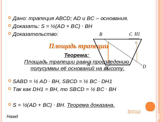 Дано: трапеция ABCD; AD и BC – основания.Доказать: S = ½(AD + BC) ∙ BHДоказательство:SABD = ½ AD ∙ BH, SBCD = ½ BC ∙ DH1 Так как DH1 = BH, то SBCD = ½ BC ∙ BHS = ½(AD + BC) ∙ BH. Теорема доказана. Теорема: Площадь трапеции равна произведению полусум…