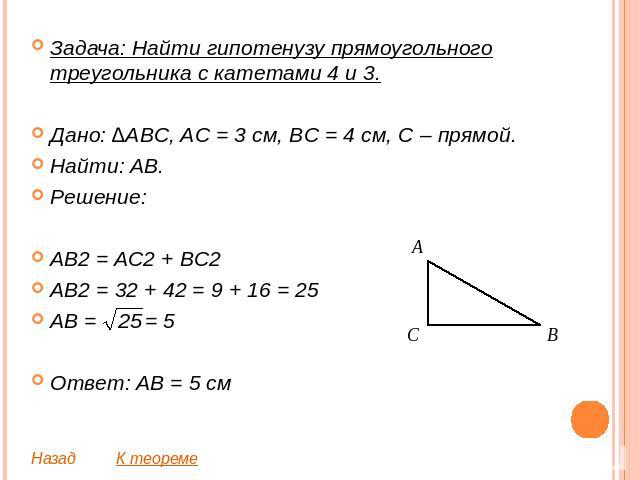 Задача: Найти гипотенузу прямоугольного треугольника с катетами 4 и 3.Дано: ∆ABC, AC = 3 см, BC = 4 см, C – прямой.Найти: AB.Решение:AB2 = AC2 + BC2AB2 = 32 + 42 = 9 + 16 = 25AB = = 5 Ответ: AB = 5 см