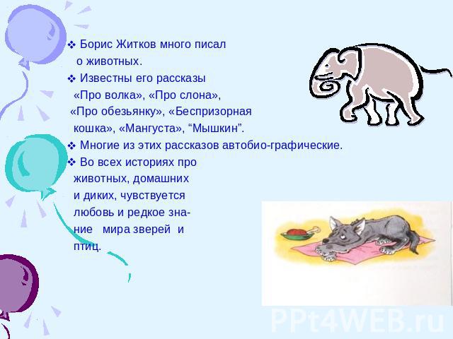 Борис Житков много писал о животных.Известны его рассказы «Про волка», «Про слона», «Про обезьянку», «Беспризорная кошка», «Мангуста», “Мышкин”.Многие из этих рассказов автобио-графические.Во всех историях про животных, домашних и диких, чувствуется…