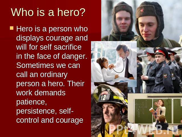 Who is a hero? Hero is a person who displays courage and will for self sacrifice in the face of danger. Sometimes we can call an ordinary person a hero. Their work demands patience, persistence, self-control and courage