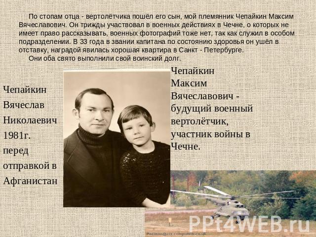 По стопам отца - вертолётчика пошёл его сын, мой племянник Чепайкин Максим Вячеславович. Он трижды участвовал в военных действиях в Чечне, о которых не имеет право рассказывать, военных фотографий тоже нет, так как служил в особом подразделении. В 3…